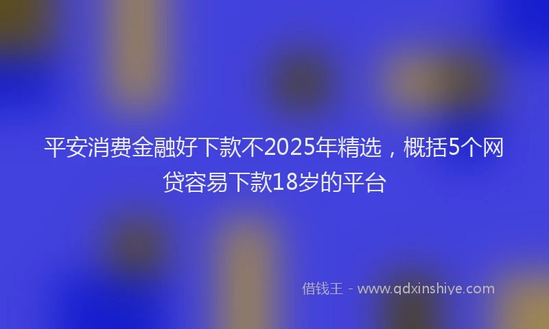 平安消费金融好下款不2025年精选，概括5个网贷容易下款18岁的平台