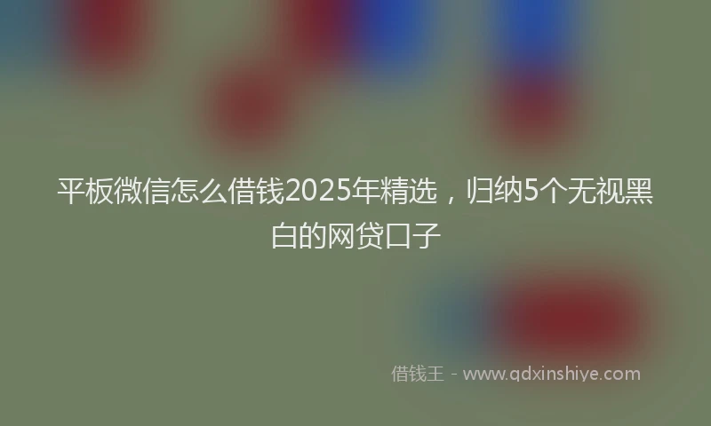 平板微信怎么借钱2025年精选，归纳5个无视黑白的网贷口子