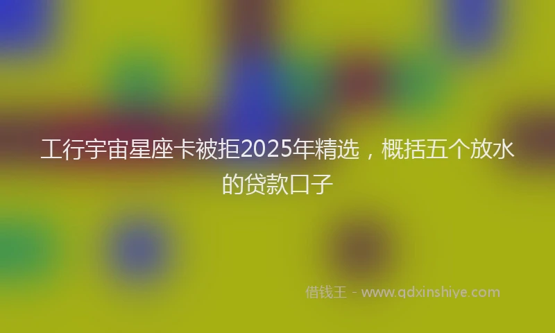 工行宇宙星座卡被拒2025年精选，概括五个放水的贷款口子