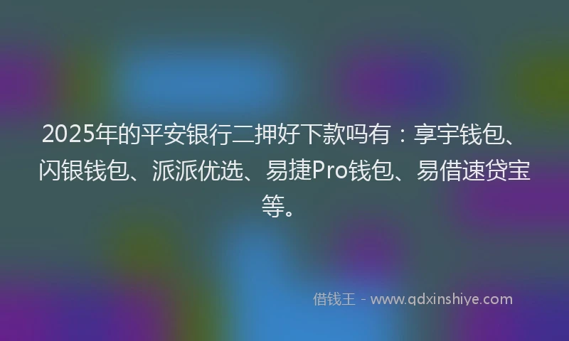 2025年的平安银行二押好下款吗有：享宇钱包、闪银钱包、派派优选、易捷Pro钱包、易借速贷宝等。