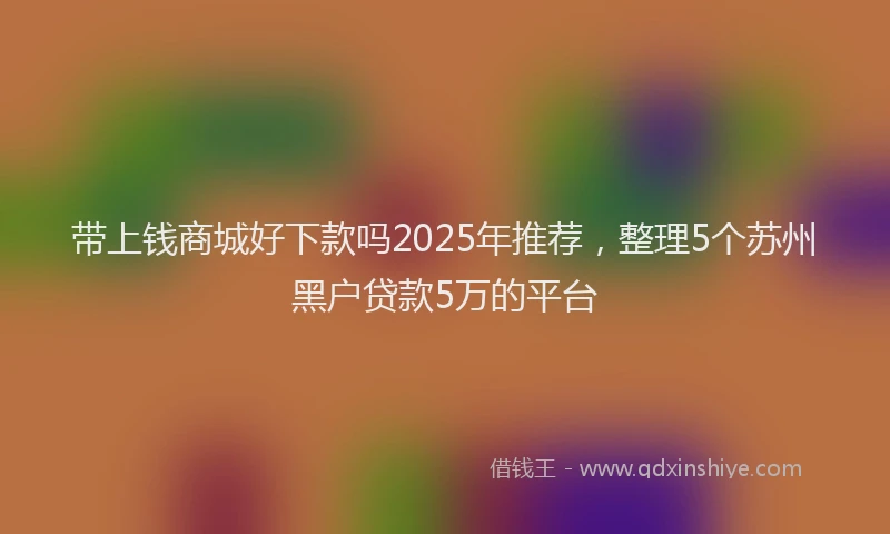 带上钱商城好下款吗2025年推荐，整理5个苏州黑户贷款5万的平台