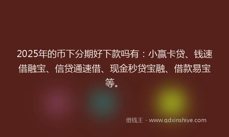 2025年的币下分期好下款吗有：小赢卡贷、钱速借融宝、信贷通速借、现金秒贷宝融、借款易宝等。