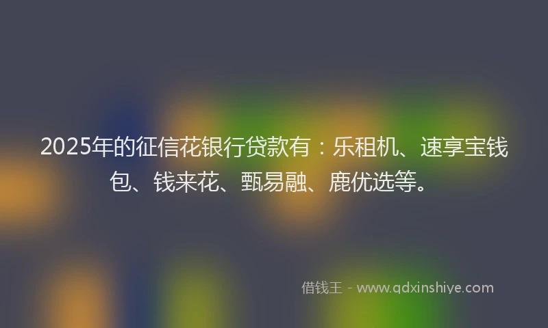 2025年的征信花银行贷款有：乐租机、速享宝钱包、钱来花、甄易融、鹿优选等。