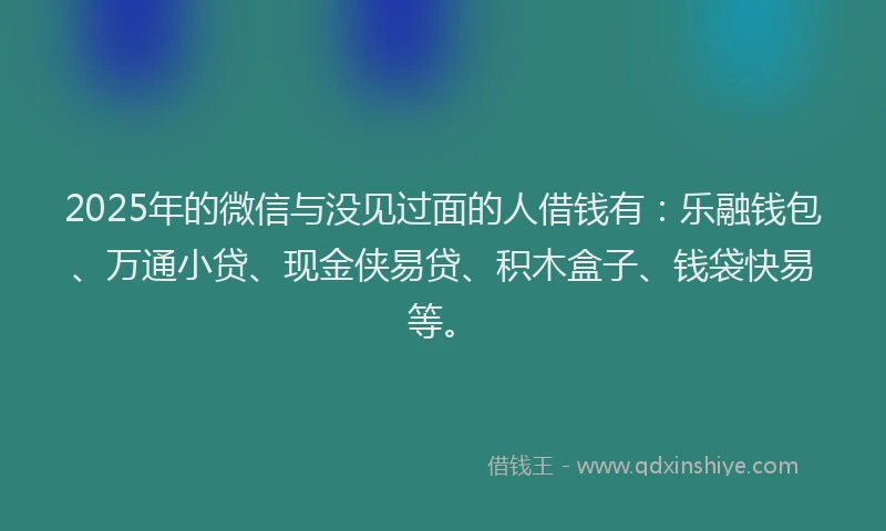 2025年的微信与没见过面的人借钱有：乐融钱包、万通小贷、现金侠易贷、积木盒子、钱袋快易等。