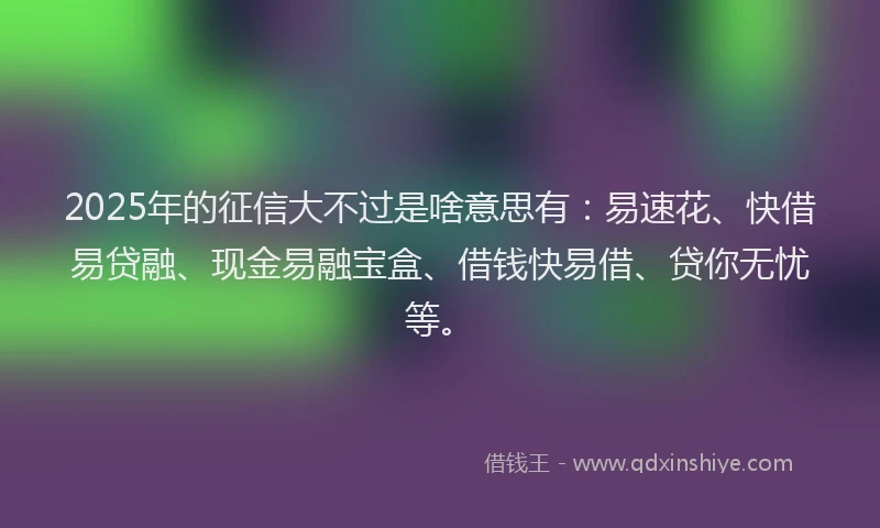 2025年的征信大不过是啥意思有：易速花、快借易贷融、现金易融宝盒、借钱快易借、贷你无忧等。