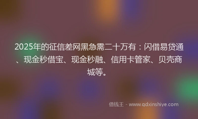2025年的征信差网黑急需二十万有：闪借易贷通、现金秒借宝、现金秒融、信用卡管家、贝壳商城等。