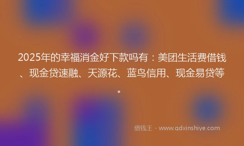 2025年的幸福消金好下款吗有：美团生活费借钱、现金贷速融、天源花、蓝鸟信用、现金易贷等。