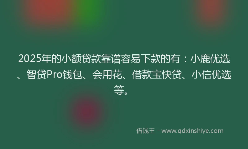 2025年的小额贷款靠谱容易下款的有：小鹿优选、智贷Pro钱包、会用花、借款宝快贷、小信优选等。