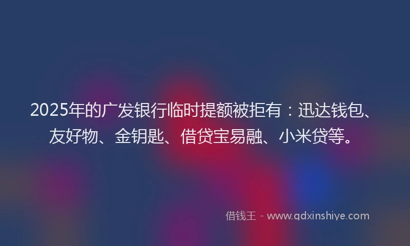 2025年的广发银行临时提额被拒有：迅达钱包、友好物、金钥匙、借贷宝易融、小米贷等。