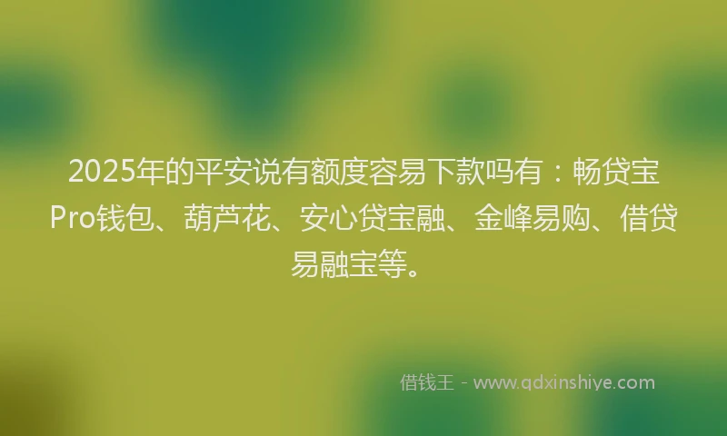 2025年的平安说有额度容易下款吗有：畅贷宝Pro钱包、葫芦花、安心贷宝融、金峰易购、借贷易融宝等。