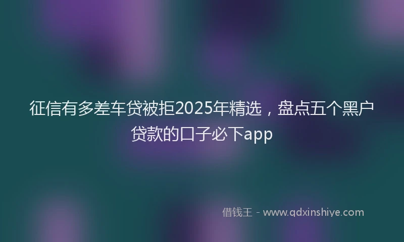 征信有多差车贷被拒2025年精选，盘点五个黑户贷款的口子必下app