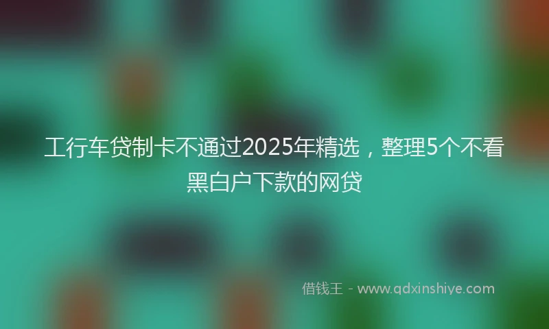 工行车贷制卡不通过2025年精选，整理5个不看黑白户下款的网贷