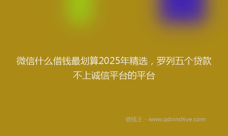 微信什么借钱最划算2025年精选，罗列五个贷款不上诚信平台的平台