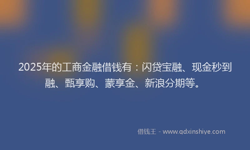 2025年的工商金融借钱有：闪贷宝融、现金秒到融、甄享购、蒙享金、新浪分期等。