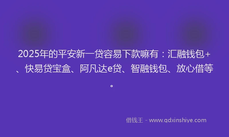 2025年的平安新一贷容易下款嘛有：汇融钱包+、快易贷宝盒、阿凡达e贷、智融钱包、放心借等。