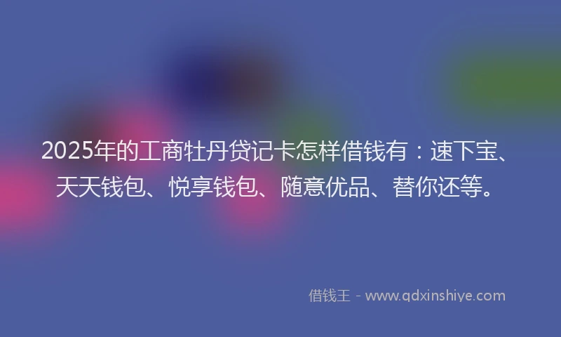 2025年的工商牡丹贷记卡怎样借钱有：速下宝、天天钱包、悦享钱包、随意优品、替你还等。