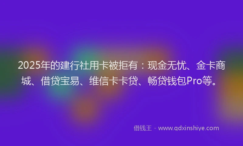 2025年的建行社用卡被拒有：现金无忧、金卡商城、借贷宝易、维信卡卡贷、畅贷钱包Pro等。