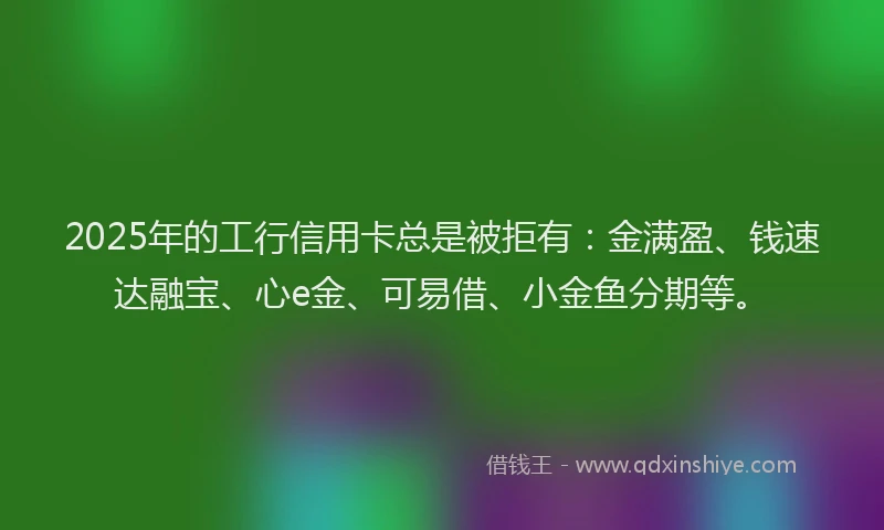2025年的工行信用卡总是被拒有：金满盈、钱速达融宝、心e金、可易借、小金鱼分期等。