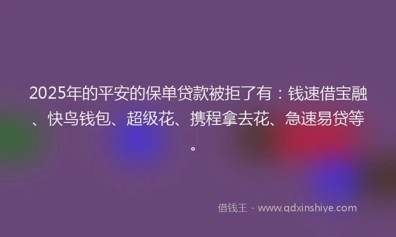 2025年的平安的保单贷款被拒了有：钱速借宝融、快鸟钱包、超级花、携程拿去花、急速易贷等。