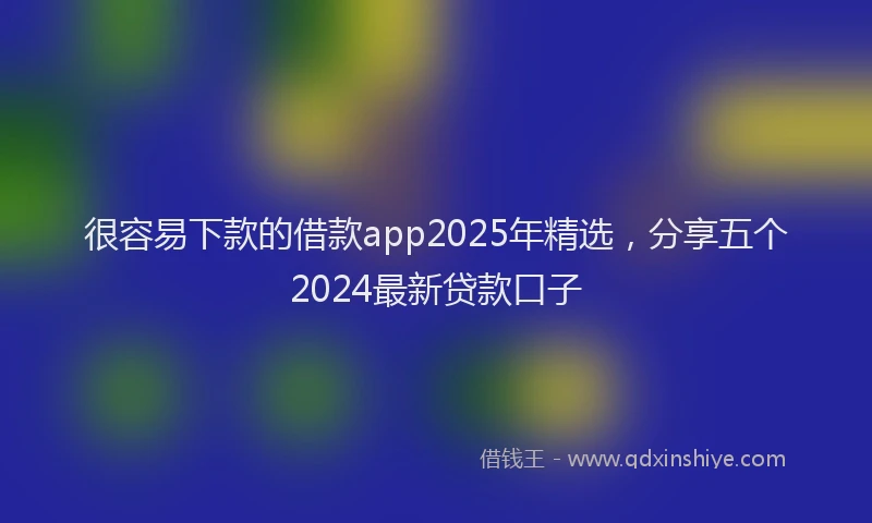 很容易下款的借款app2025年精选，分享五个2024最新贷款口子