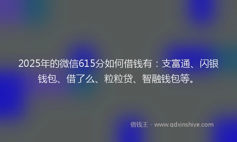 2025年的微信615分如何借钱有：支富通、闪银钱包、借了么、粒粒贷、智融钱包等。