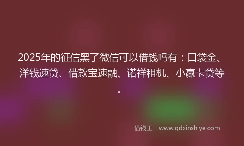 2025年的征信黑了微信可以借钱吗有：口袋金、洋钱速贷、借款宝速融、诺祥租机、小赢卡贷等。