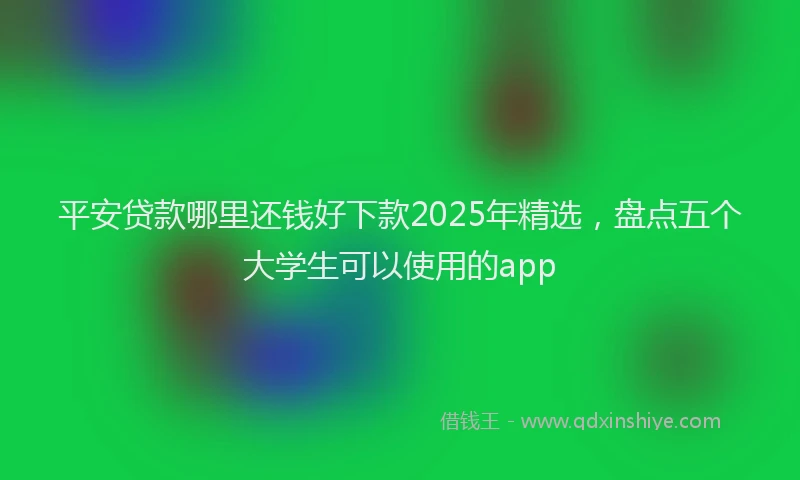 平安贷款哪里还钱好下款2025年精选，盘点五个大学生可以使用的app