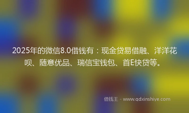 2025年的微信8.0借钱有：现金贷易借融、洋洋花呗、随意优品、瑞信宝钱包、首E快贷等。