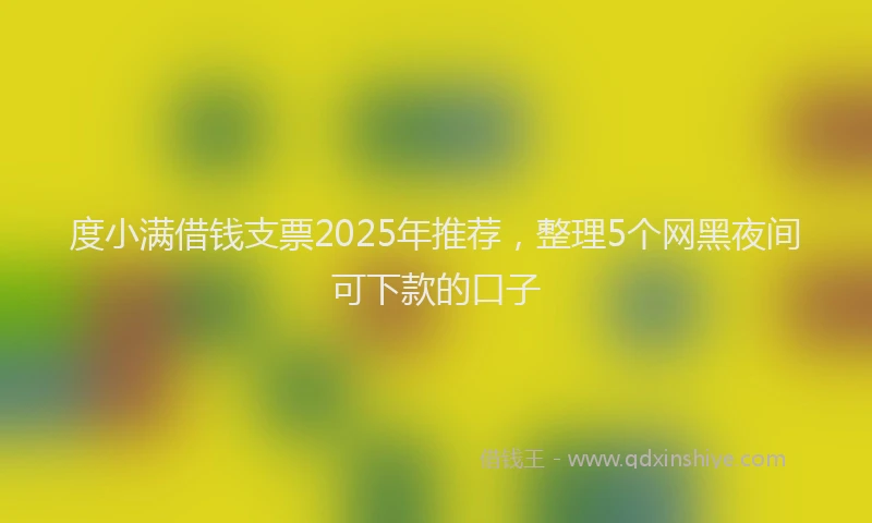 度小满借钱支票2025年推荐，整理5个网黑夜间可下款的口子