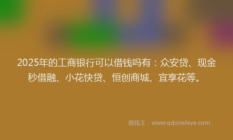 2025年的工商银行可以借钱吗有：众安贷、现金秒借融、小花快贷、恒创商城、宜享花等。