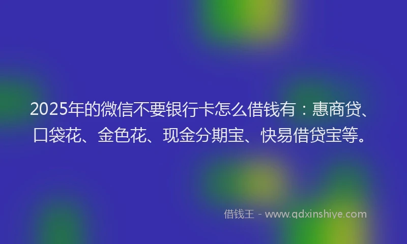 2025年的微信不要银行卡怎么借钱有：惠商贷、口袋花、金色花、现金分期宝、快易借贷宝等。