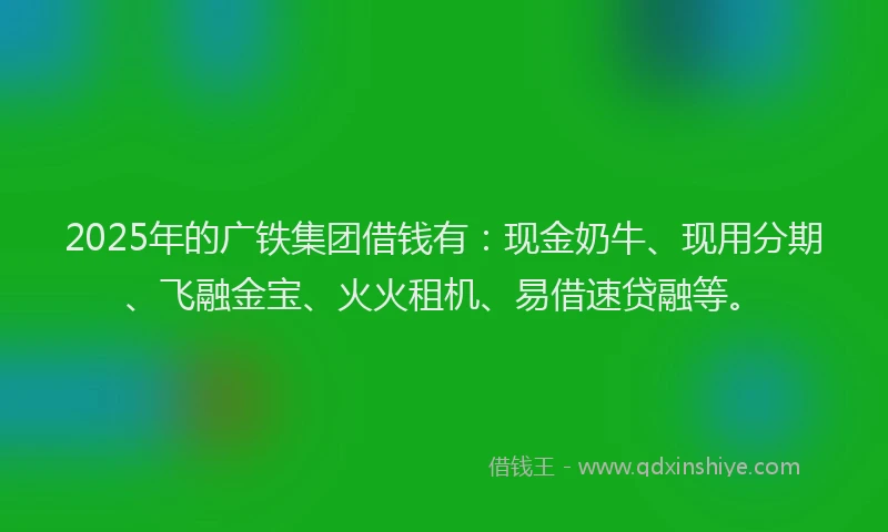 2025年的广铁集团借钱有：现金奶牛、现用分期、飞融金宝、火火租机、易借速贷融等。