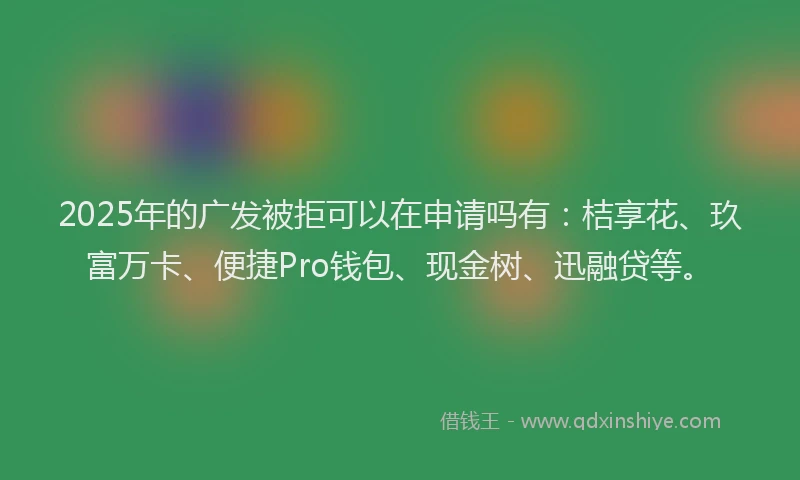2025年的广发被拒可以在申请吗有：桔享花、玖富万卡、便捷Pro钱包、现金树、迅融贷等。