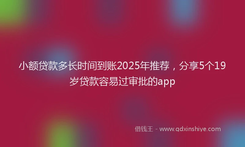 小额贷款多长时间到账2025年推荐，分享5个19岁贷款容易过审批的app