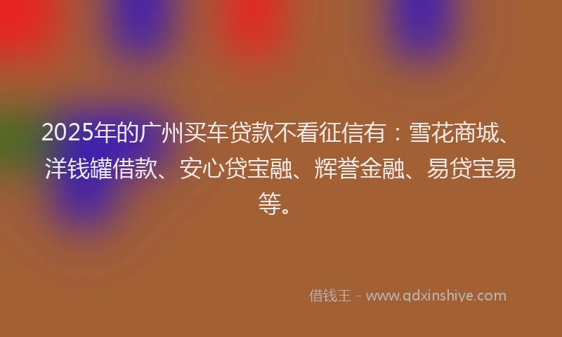 2025年的广州买车贷款不看征信有：雪花商城、洋钱罐借款、安心贷宝融、辉誉金融、易贷宝易等。