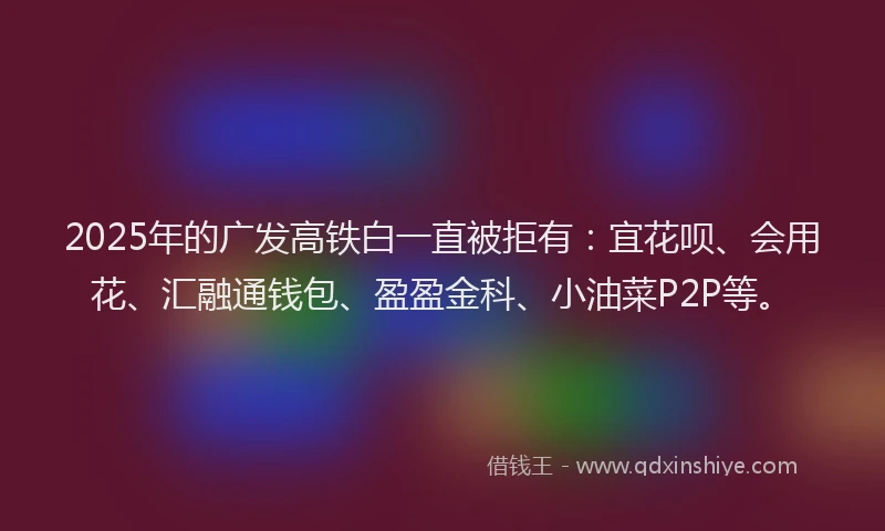 2025年的广发高铁白一直被拒有：宜花呗、会用花、汇融通钱包、盈盈金科、小油菜P2P等。