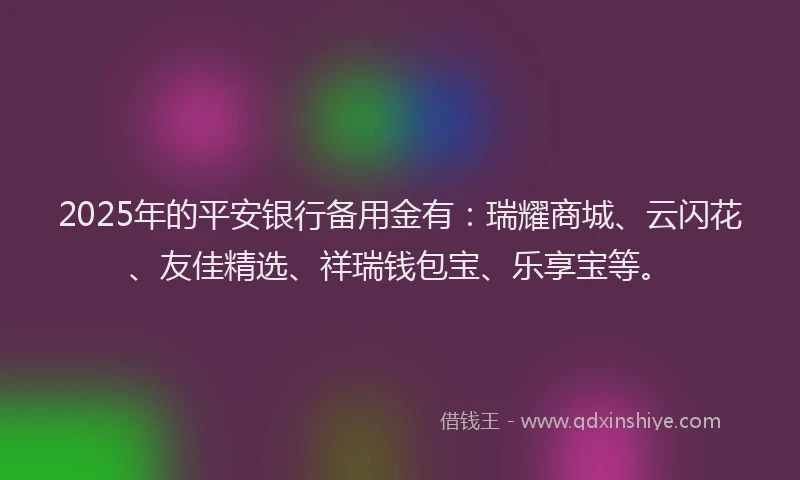 2025年的平安银行备用金有：瑞耀商城、云闪花、友佳精选、祥瑞钱包宝、乐享宝等。