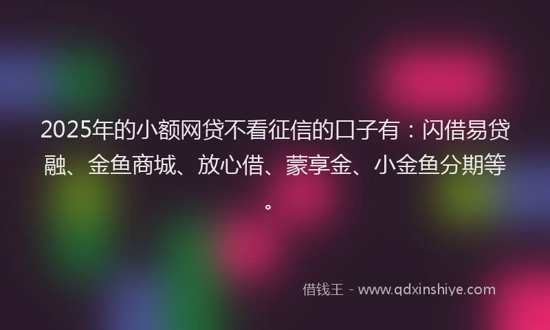 2025年的小额网贷不看征信的口子有：闪借易贷融、金鱼商城、放心借、蒙享金、小金鱼分期等。