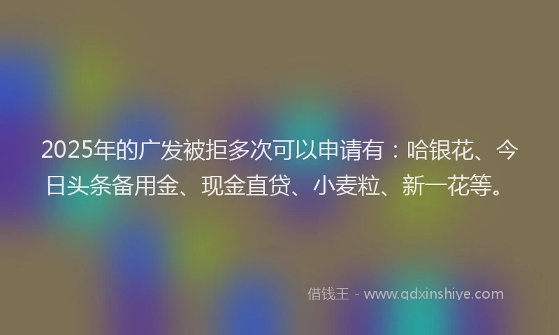 2025年的广发被拒多次可以申请有：哈银花、今日头条备用金、现金直贷、小麦粒、新一花等。