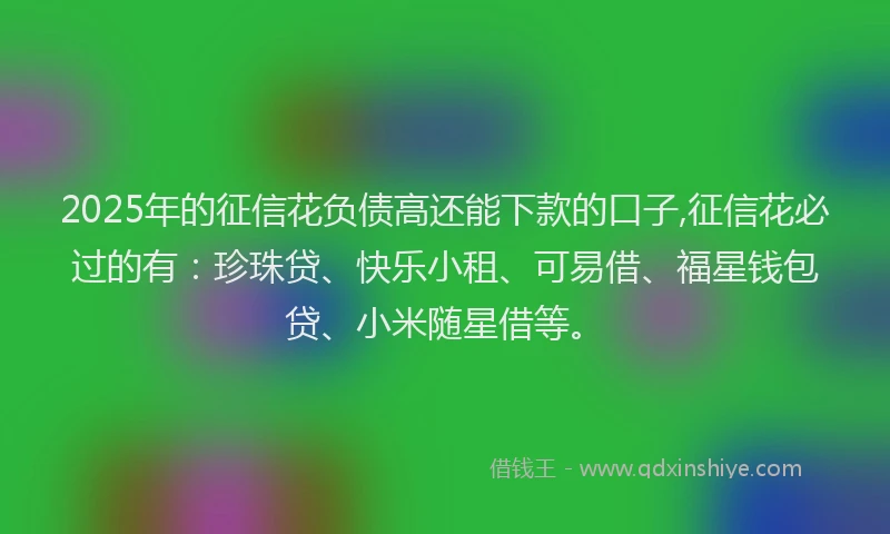 2025年的征信花负债高还能下款的口子,征信花必过的有：珍珠贷、快乐小租、可易借、福星钱包贷、小米随星借等。