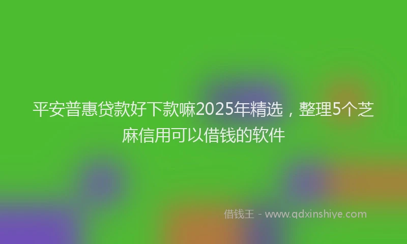 平安普惠贷款好下款嘛2025年精选，整理5个芝麻信用可以借钱的软件