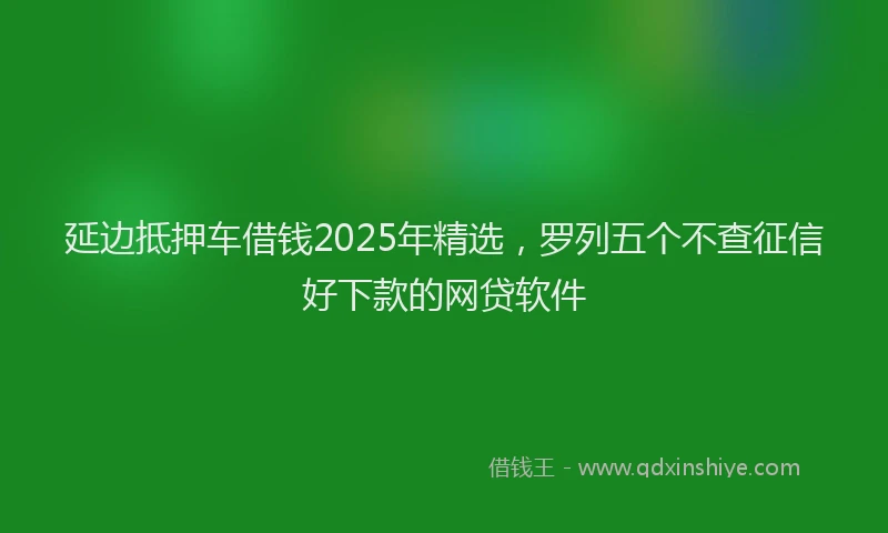 延边抵押车借钱2025年精选，罗列五个不查征信好下款的网贷软件