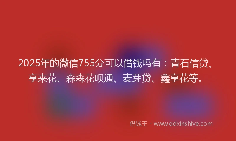 2025年的微信755分可以借钱吗有：青石信贷、享来花、森森花呗通、麦芽贷、鑫享花等。