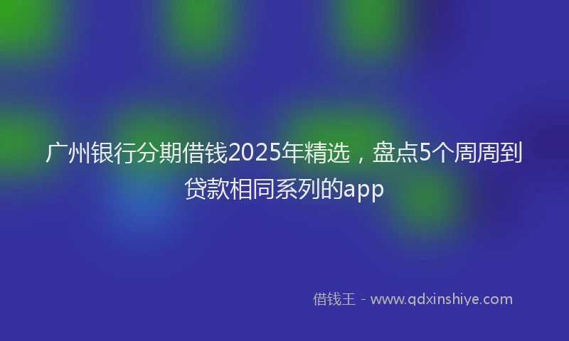 广州银行分期借钱2025年精选，盘点5个周周到贷款相同系列的app