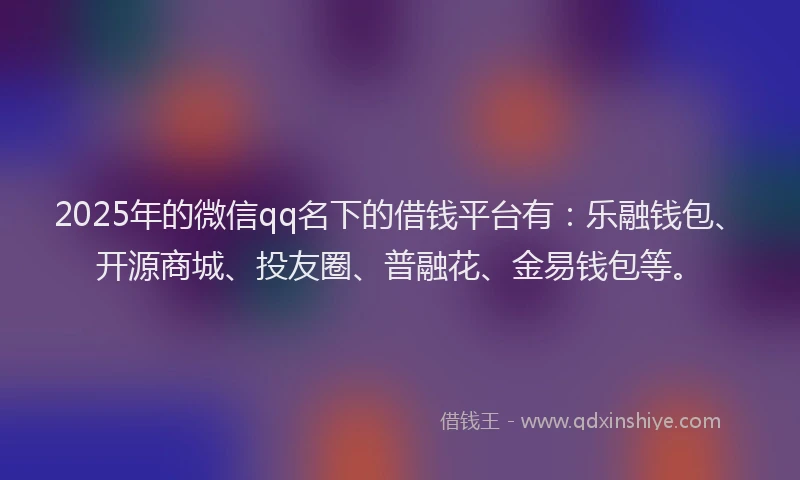 2025年的微信qq名下的借钱平台有：乐融钱包、开源商城、投友圈、普融花、金易钱包等。
