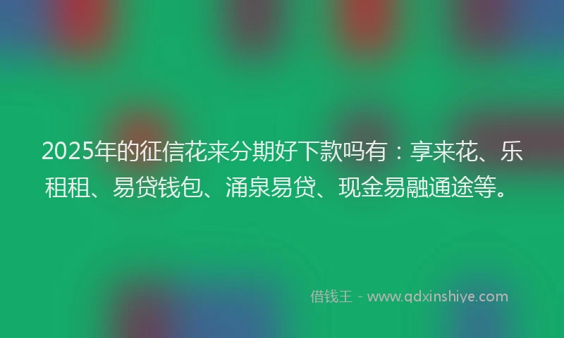 2025年的征信花来分期好下款吗有：享来花、乐租租、易贷钱包、涌泉易贷、现金易融通途等。