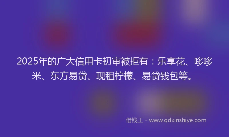 2025年的广大信用卡初审被拒有：乐享花、哆哆米、东方易贷、现租柠檬、易贷钱包等。
