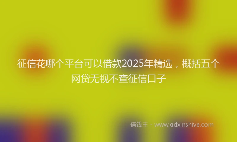征信花哪个平台可以借款2025年精选，概括五个网贷无视不查征信口子