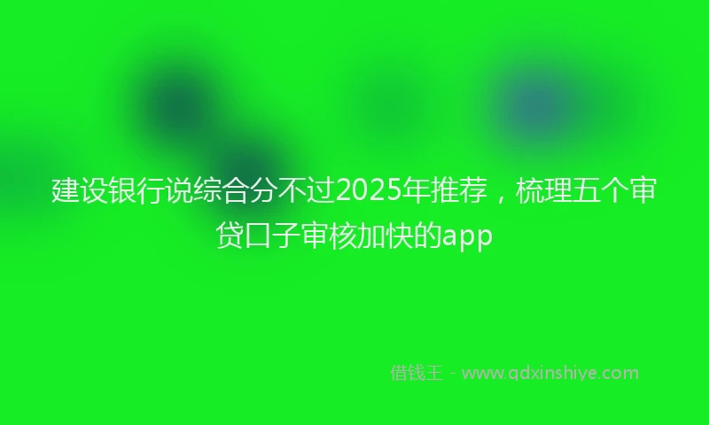 建设银行说综合分不过2025年推荐，梳理五个审贷口子审核加快的app