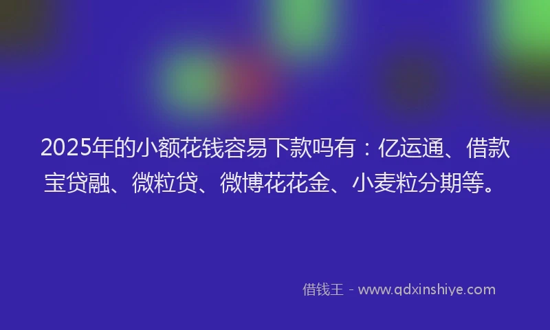 2025年的小额花钱容易下款吗有：亿运通、借款宝贷融、微粒贷、微博花花金、小麦粒分期等。